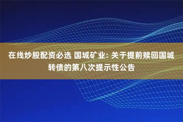 在线炒股配资必选 国城矿业: 关于提前赎回国城转债的第八次提示性公告