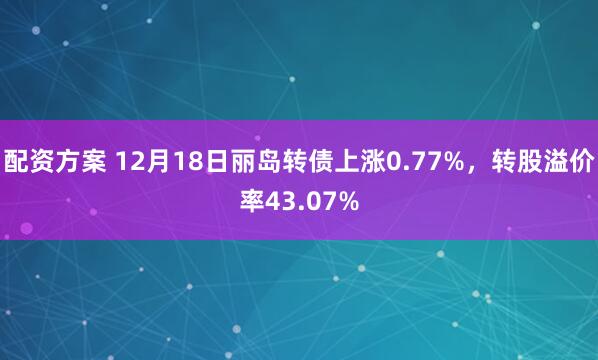 配资方案 12月18日丽岛转债上涨0.77%，转股溢价率43.07%
