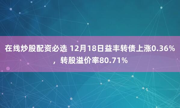 在线炒股配资必选 12月18日益丰转债上涨0.36%，转股溢价率80.71%