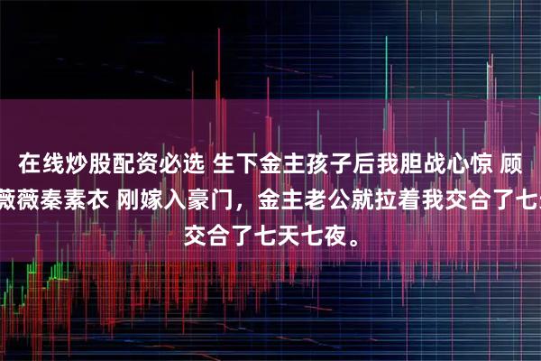 在线炒股配资必选 生下金主孩子后我胆战心惊 顾景寒宋薇薇秦素衣 刚嫁入豪门，金主老公就拉着我交合了七天七夜。