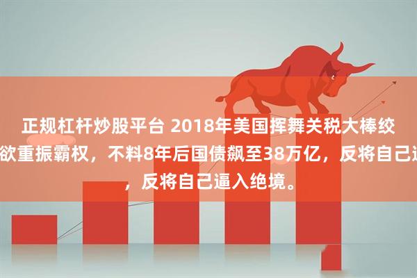 正规杠杆炒股平台 2018年美国挥舞关税大棒绞杀华为，欲重振霸权，不料8年后国债飙至38万亿，反将自己逼入绝境。
