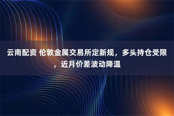 云南配资 伦敦金属交易所定新规，多头持仓受限，近月价差波动降温