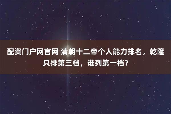 配资门户网官网 清朝十二帝个人能力排名，乾隆只排第三档，谁列第一档？