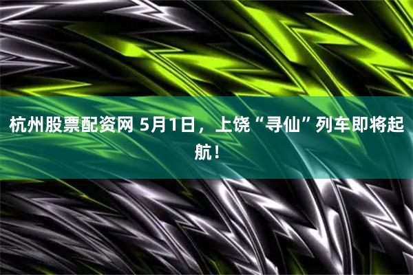 杭州股票配资网 5月1日，上饶“寻仙”列车即将起航！