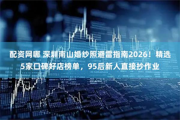 配资网哪 深圳南山婚纱照避雷指南2026！精选5家口碑好店榜单，95后新人直接抄作业