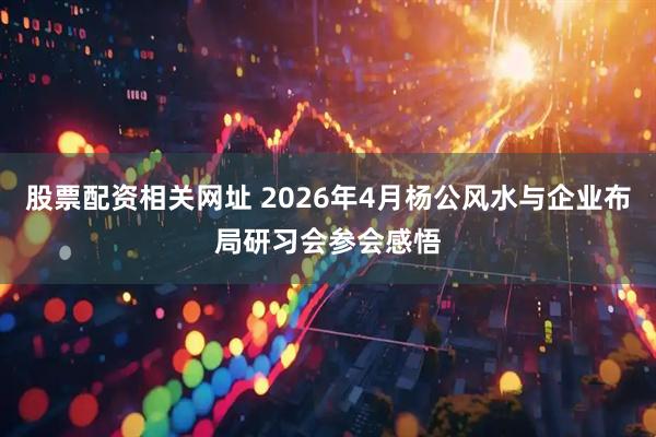 股票配资相关网址 2026年4月杨公风水与企业布局研习会参会感悟