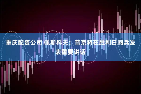 重庆配资公司 佩斯科夫：普京将在胜利日阅兵发表重要讲话