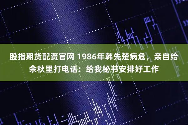 股指期货配资官网 1986年韩先楚病危，亲自给余秋里打电话：给我秘书安排好工作