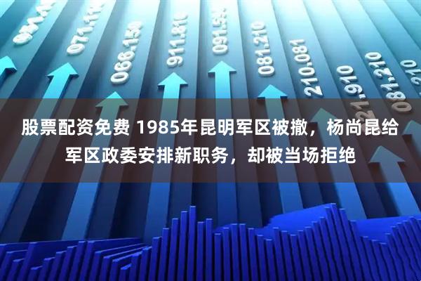 股票配资免费 1985年昆明军区被撤，杨尚昆给军区政委安排新职务，却被当场拒绝