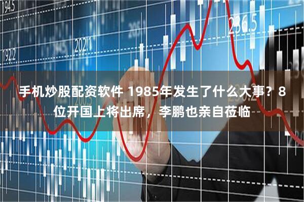 手机炒股配资软件 1985年发生了什么大事？8位开国上将出席，李鹏也亲自莅临