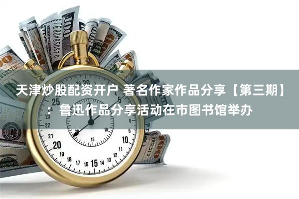 天津炒股配资开户 著名作家作品分享【第三期】:鲁迅作品分享活动在市图书馆举办
