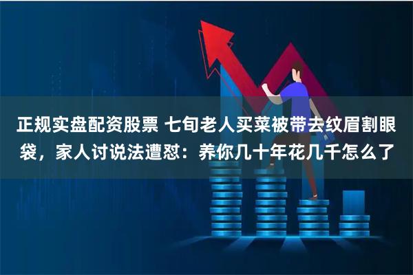 正规实盘配资股票 七旬老人买菜被带去纹眉割眼袋，家人讨说法遭怼：养你几十年花几千怎么了