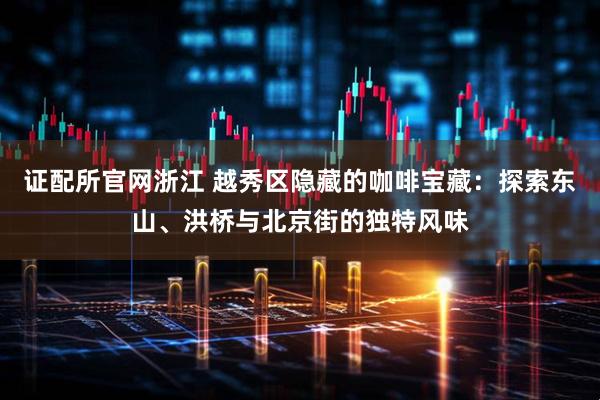 证配所官网浙江 越秀区隐藏的咖啡宝藏：探索东山、洪桥与北京街的独特风味