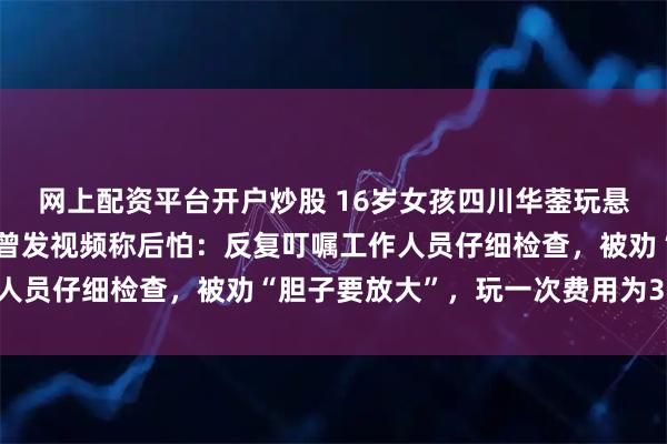 网上配资平台开户炒股 16岁女孩四川华蓥玩悬崖秋千坠亡，有体验者曾发视频称后怕：反复叮嘱工作人员仔细检查，被劝“胆子要放大”，玩一次费用为398元