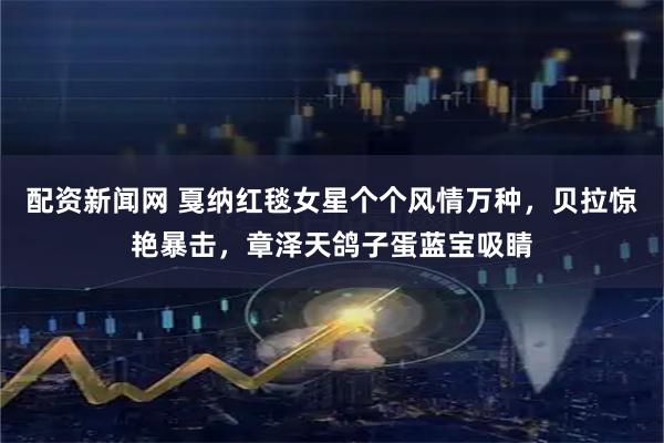 配资新闻网 戛纳红毯女星个个风情万种，贝拉惊艳暴击，章泽天鸽子蛋蓝宝吸睛