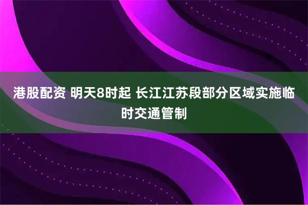 港股配资 明天8时起 长江江苏段部分区域实施临时交通管制