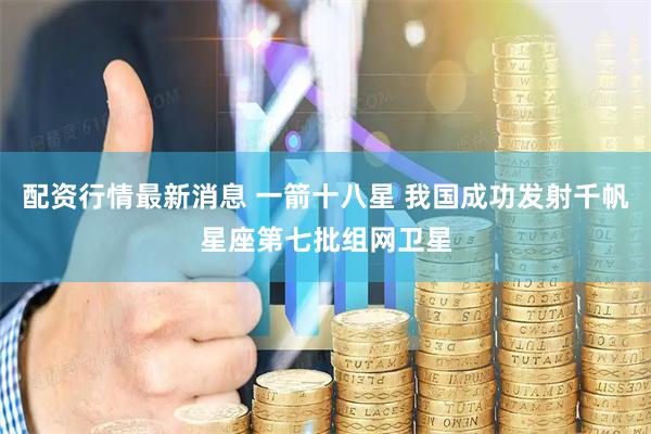 配资行情最新消息 一箭十八星 我国成功发射千帆星座第七批组网卫星