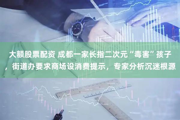 大额股票配资 成都一家长指二次元“毒害”孩子，街道办要求商场设消费提示，专家分析沉迷根源