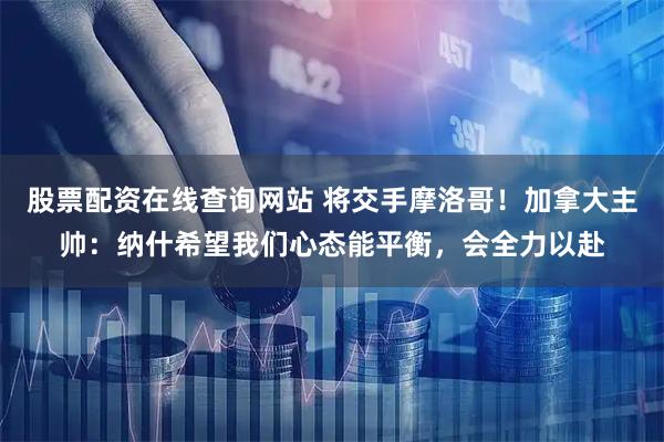 股票配资在线查询网站 将交手摩洛哥！加拿大主帅：纳什希望我们心态能平衡，会全力以赴