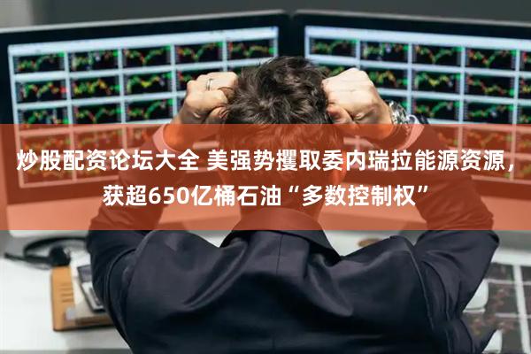 炒股配资论坛大全 美强势攫取委内瑞拉能源资源，获超650亿桶石油“多数控制权”