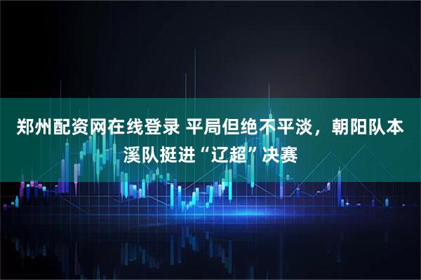 郑州配资网在线登录 平局但绝不平淡，朝阳队本溪队挺进“辽超”决赛